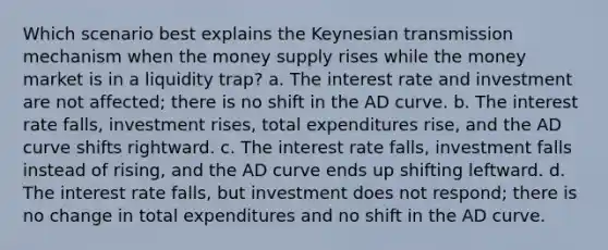 Which scenario best explains the Keynesian transmission mechanism when the money supply rises while the money market is in a liquidity trap? a. The interest rate and investment are not affected; there is no shift in the AD curve. b. The interest rate falls, investment rises, total expenditures rise, and the AD curve shifts rightward. c. The interest rate falls, investment falls instead of rising, and the AD curve ends up shifting leftward. d. The interest rate falls, but investment does not respond; there is no change in total expenditures and no shift in the AD curve.