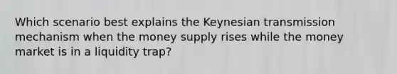 Which scenario best explains the Keynesian transmission mechanism when the money supply rises while the money market is in a liquidity trap?