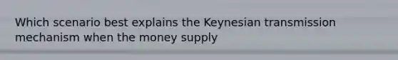 Which scenario best explains the Keynesian transmission mechanism when the money supply