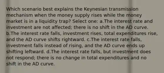 Which scenario best explains the Keynesian transmission mechanism when the money supply rises while the money market is in a liquidity trap? Select one: a.The interest rate and investment are not affected; there is no shift in the AD curve. b.The interest rate falls, investment rises, total expenditures rise, and the AD curve shifts rightward. c.The interest rate falls, investment falls instead of rising, and the AD curve ends up shifting leftward. d.The interest rate falls, but investment does not respond; there is no change in total expenditures and no shift in the AD curve.