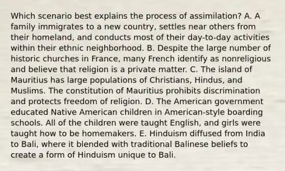 Which scenario best explains the process of assimilation? A. A family immigrates to a new country, settles near others from their homeland, and conducts most of their day-to-day activities within their ethnic neighborhood. B. Despite the large number of historic churches in France, many French identify as nonreligious and believe that religion is a private matter. C. The island of Mauritius has large populations of Christians, Hindus, and Muslims. The constitution of Mauritius prohibits discrimination and protects freedom of religion. D. The American government educated Native American children in American-style boarding schools. All of the children were taught English, and girls were taught how to be homemakers. E. Hinduism diffused from India to Bali, where it blended with traditional Balinese beliefs to create a form of Hinduism unique to Bali.