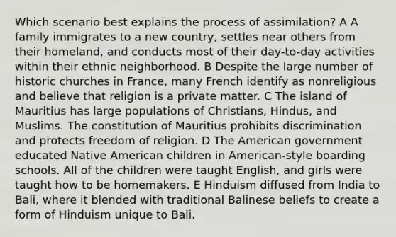 Which scenario best explains the process of assimilation? A A family immigrates to a new country, settles near others from their homeland, and conducts most of their day-to-day activities within their ethnic neighborhood. B Despite the large number of historic churches in France, many French identify as nonreligious and believe that religion is a private matter. C The island of Mauritius has large populations of Christians, Hindus, and Muslims. The constitution of Mauritius prohibits discrimination and protects freedom of religion. D The American government educated Native American children in American-style boarding schools. All of the children were taught English, and girls were taught how to be homemakers. E Hinduism diffused from India to Bali, where it blended with traditional Balinese beliefs to create a form of Hinduism unique to Bali.