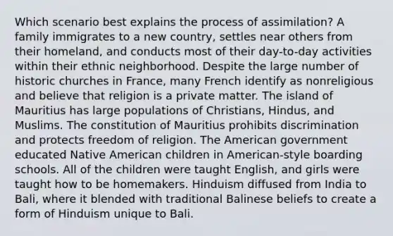 Which scenario best explains the process of assimilation? A family immigrates to a new country, settles near others from their homeland, and conducts most of their day-to-day activities within their ethnic neighborhood. Despite the large number of historic churches in France, many French identify as nonreligious and believe that religion is a private matter. The island of Mauritius has large populations of Christians, Hindus, and Muslims. The constitution of Mauritius prohibits discrimination and protects freedom of religion. The American government educated Native American children in American-style boarding schools. All of the children were taught English, and girls were taught how to be homemakers. Hinduism diffused from India to Bali, where it blended with traditional Balinese beliefs to create a form of Hinduism unique to Bali.