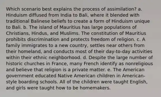 Which scenario best explains the process of assimilation? a. Hinduism diffused from India to Bali, where it blended with traditional Balinese beliefs to create a form of Hinduism unique to Bali. b. The island of Mauritius has large populations of Christians, Hindus, and Muslims. The constitution of Mauritius prohibits discrimination and protects freedom of religion. c. A family immigrates to a new country, settles near others from their homeland, and conducts most of their day-to-day activities within their ethnic neighborhood. d. Despite the large number of historic churches in France, many French identify as nonreligious and believe that religion is a private matter. e. The American government educated Native American children in American-style boarding schools. All of the children were taught English, and girls were taught how to be homemakers.