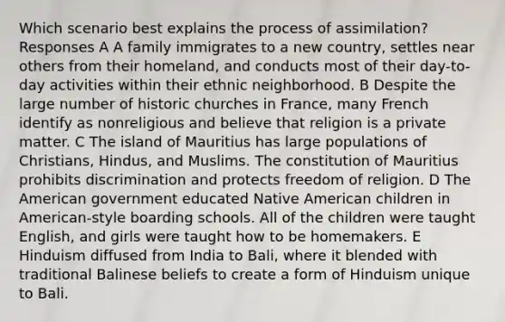 Which scenario best explains the process of assimilation? Responses A A family immigrates to a new country, settles near others from their homeland, and conducts most of their day-to-day activities within their ethnic neighborhood. B Despite the large number of historic churches in France, many French identify as nonreligious and believe that religion is a private matter. C The island of Mauritius has large populations of Christians, Hindus, and Muslims. The constitution of Mauritius prohibits discrimination and protects freedom of religion. D The American government educated Native American children in American-style boarding schools. All of the children were taught English, and girls were taught how to be homemakers. E Hinduism diffused from India to Bali, where it blended with traditional Balinese beliefs to create a form of Hinduism unique to Bali.