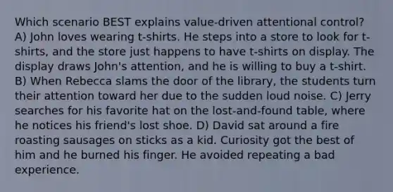 Which scenario BEST explains value-driven attentional control? A) John loves wearing t-shirts. He steps into a store to look for t-shirts, and the store just happens to have t-shirts on display. The display draws John's attention, and he is willing to buy a t-shirt. B) When Rebecca slams the door of the library, the students turn their attention toward her due to the sudden loud noise. C) Jerry searches for his favorite hat on the lost-and-found table, where he notices his friend's lost shoe. D) David sat around a fire roasting sausages on sticks as a kid. Curiosity got the best of him and he burned his finger. He avoided repeating a bad experience.