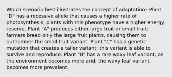 Which scenario best illustrates the concept of adaptation? Plant "D" has a recessive allele that causes a higher rate of photosynthesis; plants with this phenotype have a higher energy reserve. Plant "A" produces either large fruit or small fruit; farmers breed only the large fruit plants, causing them to outnumber the small fruit variant. Plant "C" has a genetic mutation that creates a taller variant; this variant is able to survive and reproduce. Plant "B" has a rare waxy leaf variant; as the environment becomes more arid, the waxy leaf variant becomes more prevalent.