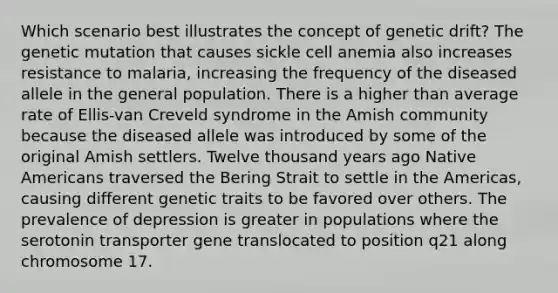 Which scenario best illustrates the concept of genetic drift? The genetic mutation that causes sickle cell anemia also increases resistance to malaria, increasing the frequency of the diseased allele in the general population. There is a higher than average rate of Ellis-van Creveld syndrome in the Amish community because the diseased allele was introduced by some of the original Amish settlers. Twelve thousand years ago Native Americans traversed the Bering Strait to settle in the Americas, causing different genetic traits to be favored over others. The prevalence of depression is greater in populations where the serotonin transporter gene translocated to position q21 along chromosome 17.