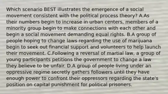 Which scenario BEST illustrates the emergence of a social movement consistent with the political process theory? A.As their numbers begin to increase in urban centers, members of a minority group begin to make connections with each other and begin a social movement demanding equal rights. B.A group of people hoping to change laws regarding the use of marijuana begin to seek out financial support and volunteers to help launch their movement. C.Following a reversal of martial law, a group of young participants petitions the government to change a law they believe to be unfair. D.A group of people living under an oppressive regime secretly gathers followers until they have enough power to confront their oppressors regarding the state's position on capital punishment for political prisoners.