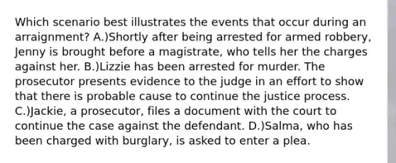 Which scenario best illustrates the events that occur during an arraignment? A.)Shortly after being arrested for armed robbery, Jenny is brought before a magistrate, who tells her the charges against her. B.)Lizzie has been arrested for murder. The prosecutor presents evidence to the judge in an effort to show that there is probable cause to continue the justice process. C.)Jackie, a prosecutor, files a document with the court to continue the case against the defendant. D.)Salma, who has been charged with burglary, is asked to enter a plea.