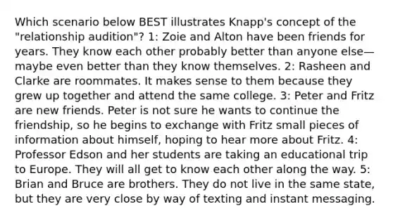 Which scenario below BEST illustrates Knapp's concept of the "relationship audition"? 1: Zoie and Alton have been friends for years. They know each other probably better than anyone else—maybe even better than they know themselves. 2: Rasheen and Clarke are roommates. It makes sense to them because they grew up together and attend the same college. 3: Peter and Fritz are new friends. Peter is not sure he wants to continue the friendship, so he begins to exchange with Fritz small pieces of information about himself, hoping to hear more about Fritz. 4: Professor Edson and her students are taking an educational trip to Europe. They will all get to know each other along the way. 5: Brian and Bruce are brothers. They do not live in the same state, but they are very close by way of texting and instant messaging.