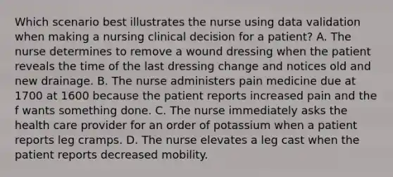 Which scenario best illustrates the nurse using data validation when making a nursing clinical decision for a patient? A. The nurse determines to remove a wound dressing when the patient reveals the time of the last dressing change and notices old and new drainage. B. The nurse administers pain medicine due at 1700 at 1600 because the patient reports increased pain and the f wants something done. C. The nurse immediately asks the health care provider for an order of potassium when a patient reports leg cramps. D. The nurse elevates a leg cast when the patient reports decreased mobility.