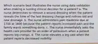 Which scenario best illustrates the nurse using data validation when making a nursing clinical decision for a patient? a. The nurse determines to remove a wound dressing when the patient reveals the time of the last dressing change and notices old and new drainage. b. The nurse administers pain medicine due at 1700 at 1600 because the patient reports increased pain and the family wants something done. c. The nurse immediately asks the health care provider for an order of potassium when a patient reports leg cramps. d. The nurse elevates a leg cast when the patient reports decreased mobility.