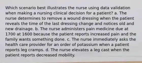 Which scenario best illustrates the nurse using data validation when making a nursing clinical decision for a patient? a. The nurse determines to remove a wound dressing when the patient reveals the time of the last dressing change and notices old and new drainage. b. The nurse administers pain medicine due at 1700 at 1600 because the patient reports increased pain and the family wants something done. c. The nurse immediately asks the health care provider for an order of potassium when a patient reports leg cramps. d. The nurse elevates a leg cast when the patient reports decreased mobility.