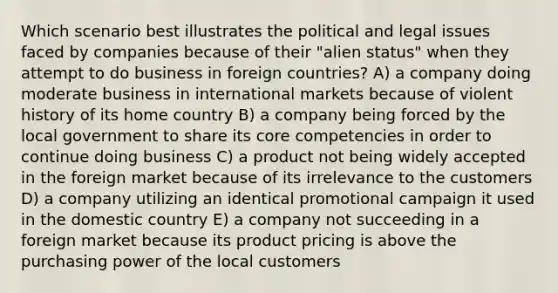 Which scenario best illustrates the political and legal issues faced by companies because of their "alien status" when they attempt to do business in foreign countries? A) a company doing moderate business in international markets because of violent history of its home country B) a company being forced by the local government to share its core competencies in order to continue doing business C) a product not being widely accepted in the foreign market because of its irrelevance to the customers D) a company utilizing an identical promotional campaign it used in the domestic country E) a company not succeeding in a foreign market because its product pricing is above the purchasing power of the local customers