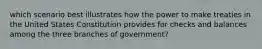 which scenario best illustrates how the power to make treaties in the United States Constitution provides for checks and balances among the three branches of government?