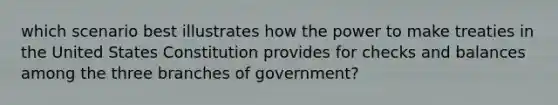 which scenario best illustrates how the power to make treaties in the United States Constitution provides for checks and balances among the three branches of government?