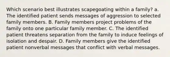 Which scenario best illustrates scapegoating within a family? a. The identified patient sends messages of aggression to selected family members. B. Family members project problems of the family onto one particular family member. C. The identified patient threatens separation from the family to induce feelings of isolation and despair. D. Family members give the identified patient nonverbal messages that conflict with verbal messages.