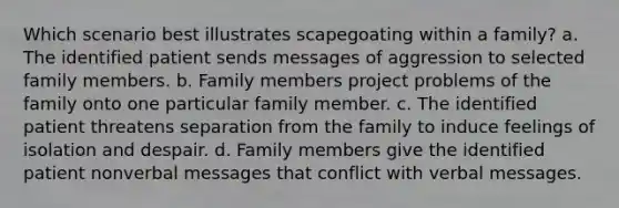 Which scenario best illustrates scapegoating within a family? a. The identified patient sends messages of aggression to selected family members. b. Family members project problems of the family onto one particular family member. c. The identified patient threatens separation from the family to induce feelings of isolation and despair. d. Family members give the identified patient nonverbal messages that conflict with verbal messages.