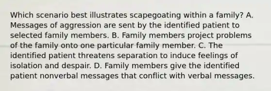 Which scenario best illustrates scapegoating within a family? A. Messages of aggression are sent by the identified patient to selected family members. B. Family members project problems of the family onto one particular family member. C. The identified patient threatens separation to induce feelings of isolation and despair. D. Family members give the identified patient nonverbal messages that conflict with verbal messages.