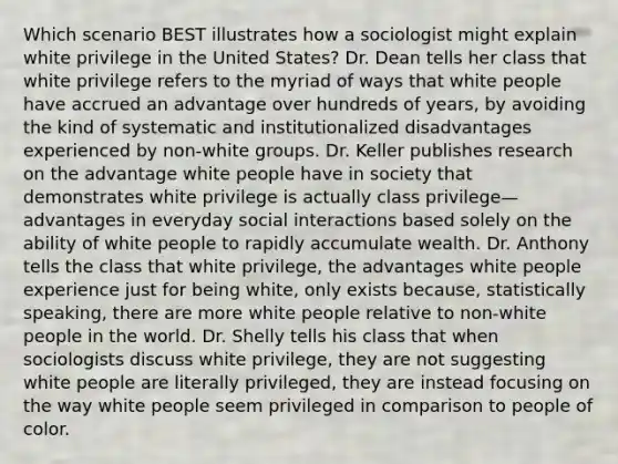 Which scenario BEST illustrates how a sociologist might explain white privilege in the United States? Dr. Dean tells her class that white privilege refers to the myriad of ways that white people have accrued an advantage over hundreds of years, by avoiding the kind of systematic and institutionalized disadvantages experienced by non-white groups. Dr. Keller publishes research on the advantage white people have in society that demonstrates white privilege is actually class privilege—advantages in everyday social interactions based solely on the ability of white people to rapidly accumulate wealth. Dr. Anthony tells the class that white privilege, the advantages white people experience just for being white, only exists because, statistically speaking, there are more white people relative to non-white people in the world. Dr. Shelly tells his class that when sociologists discuss white privilege, they are not suggesting white people are literally privileged, they are instead focusing on the way white people seem privileged in comparison to people of color.