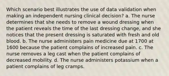 Which scenario best illustrates the use of data validation when making an independent nursing clinical decision? a. The nurse determines that she needs to remove a wound dressing when the patient reveals the time of the last dressing change, and she notices that the present dressing is saturated with fresh and old blood. b. The nurse administers pain medicine due at 1700 at 1600 because the patient complains of increased pain. c. The nurse removes a leg cast when the patient complains of decreased mobility. d. The nurse administers potassium when a patient complains of leg cramps.