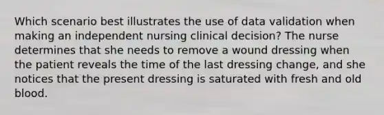 Which scenario best illustrates the use of data validation when making an independent nursing clinical decision? The nurse determines that she needs to remove a wound dressing when the patient reveals the time of the last dressing change, and she notices that the present dressing is saturated with fresh and old blood.