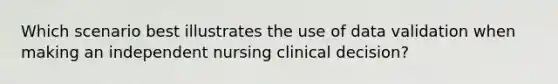 Which scenario best illustrates the use of data validation when making an independent nursing clinical decision?