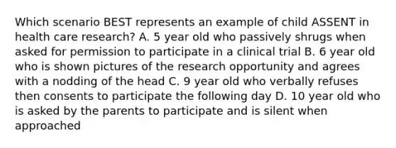 Which scenario BEST represents an example of child ASSENT in health care research? A. 5 year old who passively shrugs when asked for permission to participate in a clinical trial B. 6 year old who is shown pictures of the research opportunity and agrees with a nodding of the head C. 9 year old who verbally refuses then consents to participate the following day D. 10 year old who is asked by the parents to participate and is silent when approached