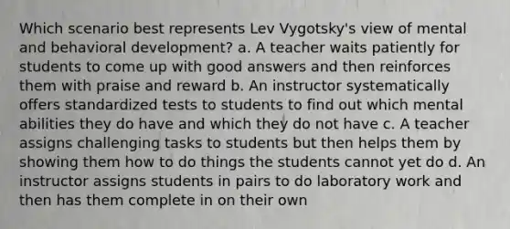 Which scenario best represents Lev Vygotsky's view of mental and behavioral development? a. A teacher waits patiently for students to come up with good answers and then reinforces them with praise and reward b. An instructor systematically offers standardized tests to students to find out which mental abilities they do have and which they do not have c. A teacher assigns challenging tasks to students but then helps them by showing them how to do things the students cannot yet do d. An instructor assigns students in pairs to do laboratory work and then has them complete in on their own