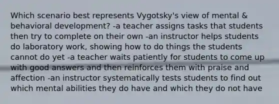 Which scenario best represents Vygotsky's view of mental & behavioral development? -a teacher assigns tasks that students then try to complete on their own -an instructor helps students do laboratory work, showing how to do things the students cannot do yet -a teacher waits patiently for students to come up with good answers and then reinforces them with praise and affection -an instructor systematically tests students to find out which mental abilities they do have and which they do not have