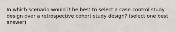 In which scenario would it be best to select a case-control study design over a retrospective cohort study design? (select one best answer)