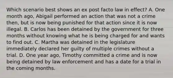 Which scenario best shows an ex post facto law in effect? A. One month ago, Abigail performed an action that was not a crime then, but is now being punished for that action since it is now illegal. B. Carlos has been detained by the government for three months without knowing what he is being charged for and wants to find out. C. Martha was detained in the legislature immediately declared her guilty of multiple crimes without a trial. D. One year ago, Timothy committed a crime and is now being detained by law enforcement and has a date for a trial in the coming months.