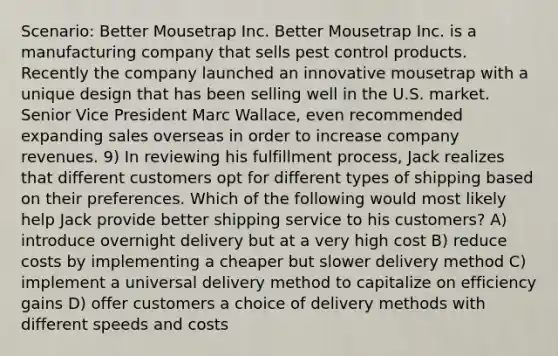 Scenario: Better Mousetrap Inc. Better Mousetrap Inc. is a manufacturing company that sells pest control products. Recently the company launched an innovative mousetrap with a unique design that has been selling well in the U.S. market. Senior Vice President Marc Wallace, even recommended expanding sales overseas in order to increase company revenues. 9) In reviewing his fulfillment process, Jack realizes that different customers opt for different types of shipping based on their preferences. Which of the following would most likely help Jack provide better shipping service to his customers? A) introduce overnight delivery but at a very high cost B) reduce costs by implementing a cheaper but slower delivery method C) implement a universal delivery method to capitalize on efficiency gains D) offer customers a choice of delivery methods with different speeds and costs