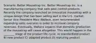 Scenario: Better Mousetrap Inc. Better Mousetrap Inc. is a manufacturing company that sells pest control products. Recently the company launched an innovative mousetrap with a unique design that has been selling well in the U.S. market. Senior Vice President Marc Wallace, even recommended expanding sales overseas in order to increase company revenues. Eventually, Wallace expects that domestic production of the mousetrap will cease altogether. This would happen in the ________ stage of the product life cycle. A) standardized product B) new product C) adapted product D) maturing product