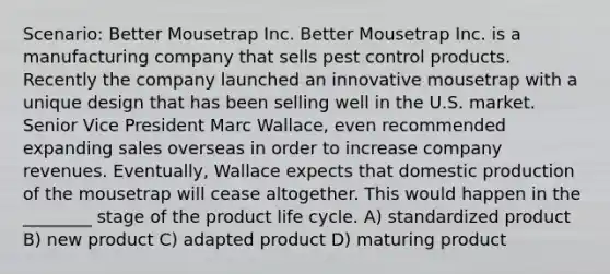 Scenario: Better Mousetrap Inc. Better Mousetrap Inc. is a manufacturing company that sells pest control products. Recently the company launched an innovative mousetrap with a unique design that has been selling well in the U.S. market. Senior Vice President Marc Wallace, even recommended expanding sales overseas in order to increase company revenues. Eventually, Wallace expects that domestic production of the mousetrap will cease altogether. This would happen in the ________ stage of the product life cycle. A) standardized product B) new product C) adapted product D) maturing product