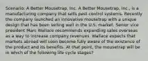 Scenario: A Better Mousetrap, Inc. A Better Mousetrap, Inc., is a manufacturing company that sells pest control systems. Recently the company launched an innovative mousetrap with a unique design that has been selling well in the U.S. market. Senior vice president Marc Wallace recommends expanding sales overseas as a way to increase company revenues. Wallace expects that markets abroad will soon become fully aware of the existence of the product and its benefits. At that point, the mousetrap will be in which of the following life cycle stages?