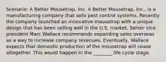 Scenario: A Better Mousetrap, Inc. A Better Mousetrap, Inc., is a manufacturing company that sells pest control systems. Recently the company launched an innovative mousetrap with a unique design that has been selling well in the U.S. market. Senior vice president Marc Wallace recommends expanding sales overseas as a way to increase company revenues. Eventually, Wallace expects that domestic production of the mousetrap will cease altogether. This would happen in the ________ life cycle stage.