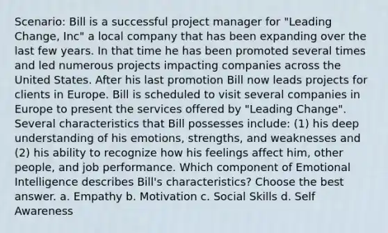 Scenario: Bill is a successful project manager for "Leading Change, Inc" a local company that has been expanding over the last few years. In that time he has been promoted several times and led numerous projects impacting companies across the United States. After his last promotion Bill now leads projects for clients in Europe. Bill is scheduled to visit several companies in Europe to present the services offered by "Leading Change". Several characteristics that Bill possesses include: (1) his deep understanding of his emotions, strengths, and weaknesses and (2) his ability to recognize how his feelings affect him, other people, and job performance. Which component of Emotional Intelligence describes Bill's characteristics? Choose the best answer. a. Empathy b. Motivation c. Social Skills d. Self Awareness