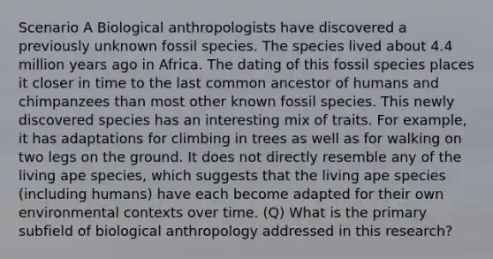 Scenario A Biological anthropologists have discovered a previously unknown fossil species. The species lived about 4.4 million years ago in Africa. The dating of this fossil species places it closer in time to the last common ancestor of humans and chimpanzees than most other known fossil species. This newly discovered species has an interesting mix of traits. For example, it has adaptations for climbing in trees as well as for walking on two legs on the ground. It does not directly resemble any of the living ape species, which suggests that the living ape species (including humans) have each become adapted for their own environmental contexts over time. (Q) What is the primary subfield of biological anthropology addressed in this research?