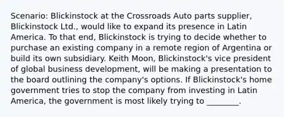 Scenario: Blickinstock at the Crossroads Auto parts supplier, Blickinstock Ltd., would like to expand its presence in Latin America. To that end, Blickinstock is trying to decide whether to purchase an existing company in a remote region of Argentina or build its own subsidiary. Keith Moon, Blickinstock's vice president of global business development, will be making a presentation to the board outlining the company's options. If Blickinstock's home government tries to stop the company from investing in Latin America, the government is most likely trying to ________.