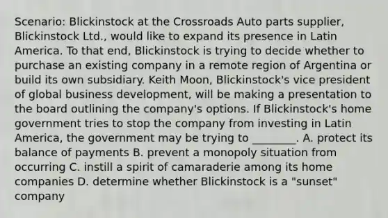 Scenario: Blickinstock at the Crossroads Auto parts supplier, Blickinstock Ltd., would like to expand its presence in Latin America. To that end, Blickinstock is trying to decide whether to purchase an existing company in a remote region of Argentina or build its own subsidiary. Keith Moon, Blickinstock's vice president of global business development, will be making a presentation to the board outlining the company's options. If Blickinstock's home government tries to stop the company from investing in Latin America, the government may be trying to ________. A. protect its balance of payments B. prevent a monopoly situation from occurring C. instill a spirit of camaraderie among its home companies D. determine whether Blickinstock is a "sunset" company