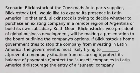 Scenario: Blickinstock at the Crossroads Auto parts supplier, Blickinstock Ltd., would like to expand its presence in Latin America. To that end, Blickinstock is trying to decide whether to purchase an existing company in a remote region of Argentina or build its own subsidiary. Keith Moon, Blickinstock's vice president of global business development, will be making a presentation to the board outlining the company's options. If Blickinstock's home government tries to stop the company from investing in Latin America, the government is most likely trying to ________. a)prevent a monopoly situation from occurring b)protect its balance of payments c)protect the "sunset" companies in Latin America d)discourage the entry of a "sunset" company