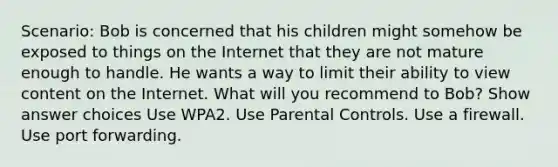 Scenario: Bob is concerned that his children might somehow be exposed to things on the Internet that they are not mature enough to handle. He wants a way to limit their ability to view content on the Internet. What will you recommend to Bob? Show answer choices Use WPA2. Use Parental Controls. Use a firewall. Use port forwarding.