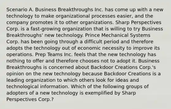 Scenario A. Business Breakthroughs Inc. has come up with a new technology to make organizational processes easier, and the company promotes it to other organizations. Sharp Perspectives Corp. is a fast-growing organization that is willing to try Business Breakthroughs' new technology. Prince Mechanical Systems Corp. has been going through a difficult period and therefore adopts the technology out of economic necessity to improve its operations. Prep Teams Inc. feels that the new technology has nothing to offer and therefore chooses not to adopt it. Business Breakthroughs is concerned about Backdoor Creations Corp.'s opinion on the new technology because Backdoor Creations is a leading organization to which others look for ideas and technological information. Which of the following groups of adopters of a new technology is exemplified by Sharp Perspectives Corp.?