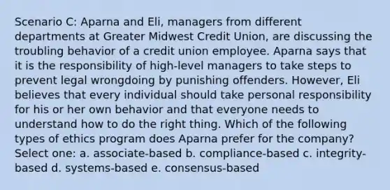 Scenario C: Aparna and Eli, managers from different departments at Greater Midwest Credit Union, are discussing the troubling behavior of a credit union employee. Aparna says that it is the responsibility of high-level managers to take steps to prevent legal wrongdoing by punishing offenders. However, Eli believes that every individual should take personal responsibility for his or her own behavior and that everyone needs to understand how to do the right thing. Which of the following types of ethics program does Aparna prefer for the company? Select one: a. associate-based b. compliance-based c. integrity-based d. systems-based e. consensus-based