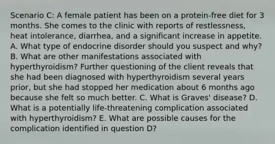 Scenario C: A female patient has been on a protein-free diet for 3 months. She comes to the clinic with reports of restlessness, heat intolerance, diarrhea, and a significant increase in appetite. A. What type of endocrine disorder should you suspect and why? B. What are other manifestations associated with hyperthyroidism? Further questioning of the client reveals that she had been diagnosed with hyperthyroidism several years prior, but she had stopped her medication about 6 months ago because she felt so much better. C. What is Graves' disease? D. What is a potentially life-threatening complication associated with hyperthyroidism? E. What are possible causes for the complication identified in question D?