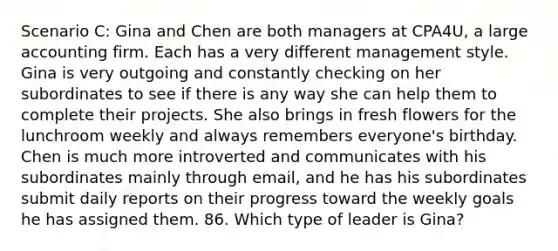 Scenario C: Gina and Chen are both managers at CPA4U, a large accounting firm. Each has a very different management style. Gina is very outgoing and constantly checking on her subordinates to see if there is any way she can help them to complete their projects. She also brings in fresh flowers for the lunchroom weekly and always remembers everyone's birthday. Chen is much more introverted and communicates with his subordinates mainly through email, and he has his subordinates submit daily reports on their progress toward the weekly goals he has assigned them. 86. Which type of leader is Gina?