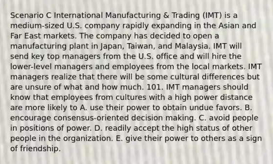 Scenario C International Manufacturing & Trading (IMT) is a medium-sized U.S. company rapidly expanding in the Asian and Far East markets. The company has decided to open a manufacturing plant in Japan, Taiwan, and Malaysia. IMT will send key top managers from the U.S. office and will hire the lower-level managers and employees from the local markets. IMT managers realize that there will be some cultural differences but are unsure of what and how much. 101. IMT managers should know that employees from cultures with a high power distance are more likely to A. use their power to obtain undue favors. B. encourage consensus-oriented decision making. C. avoid people in positions of power. D. readily accept the high status of other people in the organization. E. give their power to others as a sign of friendship.