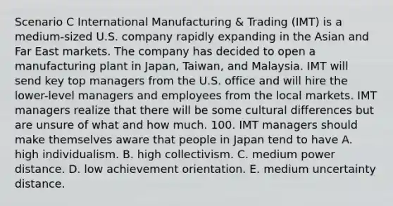 Scenario C International Manufacturing & Trading (IMT) is a medium-sized U.S. company rapidly expanding in the Asian and Far East markets. The company has decided to open a manufacturing plant in Japan, Taiwan, and Malaysia. IMT will send key top managers from the U.S. office and will hire the lower-level managers and employees from the local markets. IMT managers realize that there will be some cultural differences but are unsure of what and how much. 100. IMT managers should make themselves aware that people in Japan tend to have A. high individualism. B. high collectivism. C. medium power distance. D. low achievement orientation. E. medium uncertainty distance.